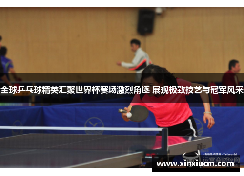 全球乒乓球精英汇聚世界杯赛场激烈角逐 展现极致技艺与冠军风采