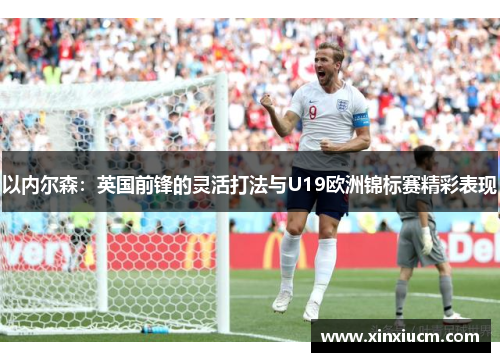 以内尔森：英国前锋的灵活打法与U19欧洲锦标赛精彩表现