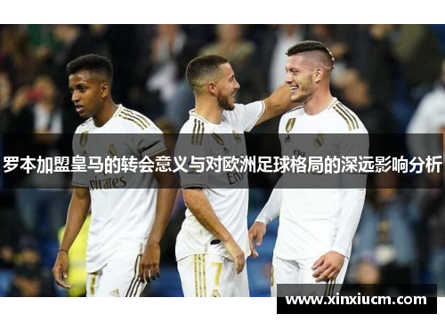 罗本加盟皇马的转会意义与对欧洲足球格局的深远影响分析