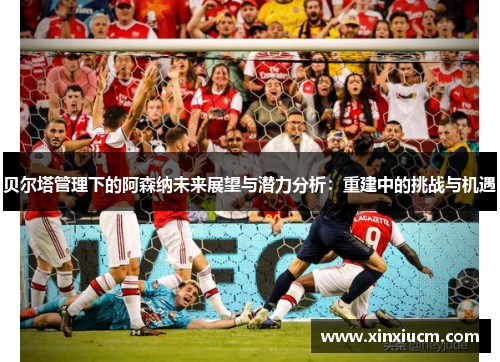 贝尔塔管理下的阿森纳未来展望与潜力分析：重建中的挑战与机遇