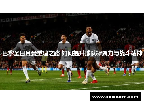 巴黎圣日耳曼重建之路 如何提升球队凝聚力与战斗精神